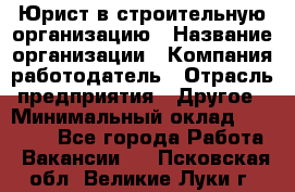 Юрист в строительную организацию › Название организации ­ Компания-работодатель › Отрасль предприятия ­ Другое › Минимальный оклад ­ 35 000 - Все города Работа » Вакансии   . Псковская обл.,Великие Луки г.